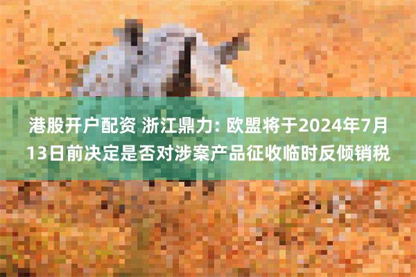 港股开户配资 浙江鼎力: 欧盟将于2024年7月13日前决定是否对涉案产品征收临时反倾销税