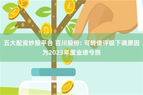 五大配资炒股平台 百川股份: 可转债评级下调原因为2023年度业绩亏损