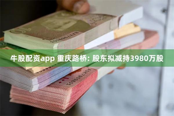 牛股配资app 重庆路桥: 股东拟减持3980万股