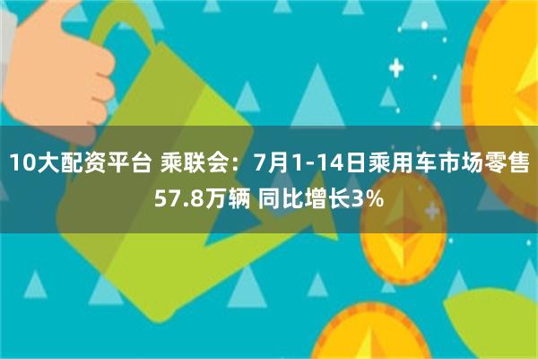 10大配资平台 乘联会：7月1-14日乘用车市场零售57.8万辆 同比增长3%