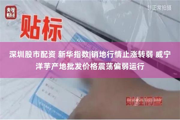 深圳股市配资 新华指数|销地行情止涨转弱 威宁洋芋产地批发价格震荡偏弱运行