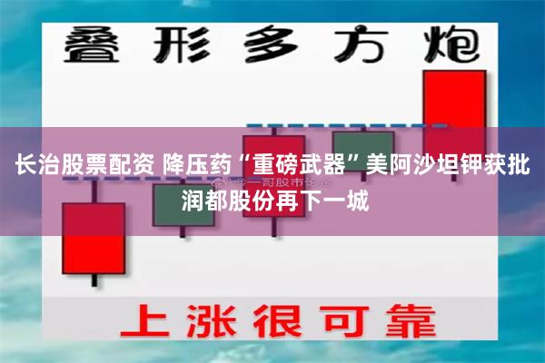 长治股票配资 降压药“重磅武器”美阿沙坦钾获批 润都股份再下一城