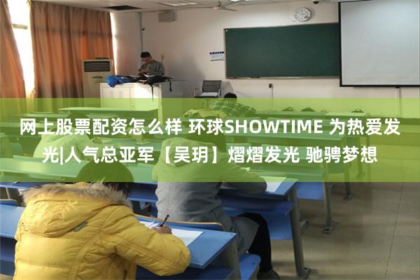 网上股票配资怎么样 环球SHOWTIME 为热爱发光|人气总亚军【吴玥】熠熠发光 驰骋梦想