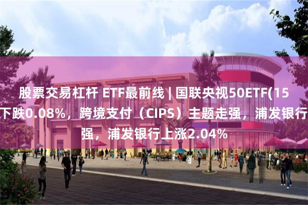 股票交易杠杆 ETF最前线 | 国联央视50ETF(159965)早盘下跌0.08%，跨境支付（CIPS）主题走强，浦发银行上涨2.04%