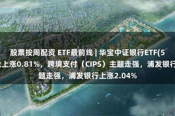 股票按周配资 ETF最前线 | 华宝中证银行ETF(512800)早盘上涨0.81%，跨境支付（CIPS）主题走强，浦发银行上涨2.04%