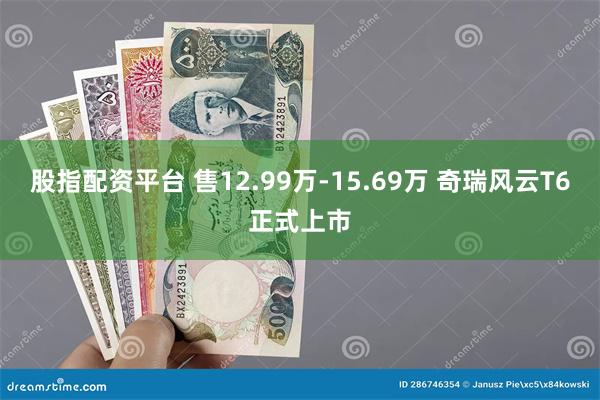 股指配资平台 售12.99万-15.69万 奇瑞风云T6正式上市