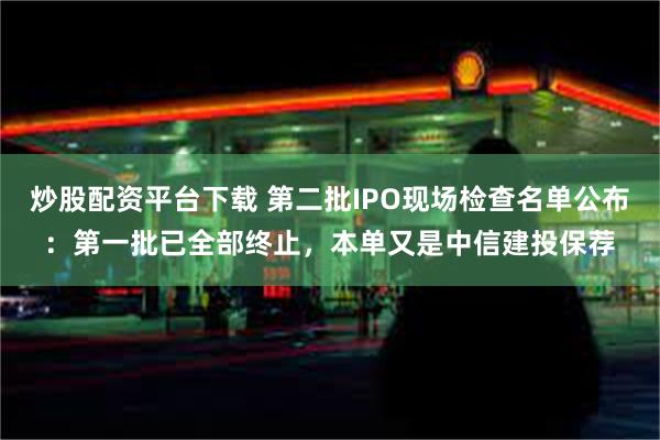 炒股配资平台下载 第二批IPO现场检查名单公布：第一批已全部终止，本单又是中信建投保荐