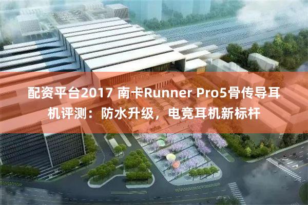 配资平台2017 南卡Runner Pro5骨传导耳机评测：防水升级，电竞耳机新标杆