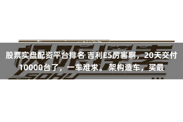 股票实盘配资平台排名 吉利E5厉害啊，20天交付10000台了，一车难求。 架构造车，买最