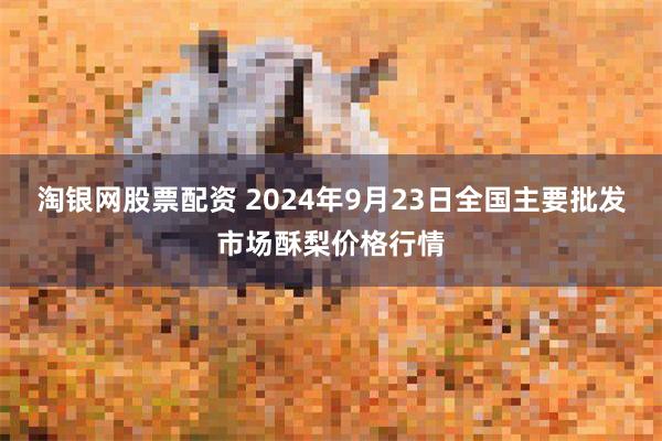 淘银网股票配资 2024年9月23日全国主要批发市场酥梨价格行情