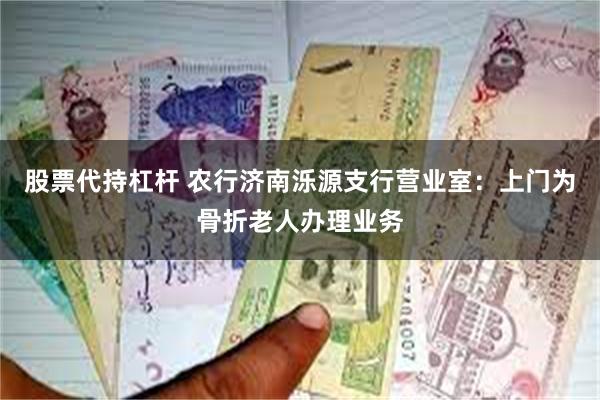 股票代持杠杆 农行济南泺源支行营业室：上门为骨折老人办理业务