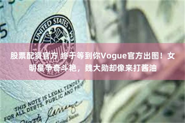 股票配资官方 终于等到你Vogue官方出图！女明星争奇斗艳，魏大勋却像来打酱油