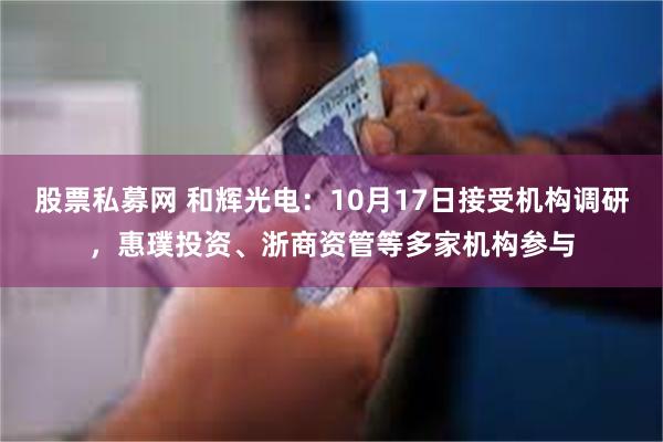 股票私募网 和辉光电：10月17日接受机构调研，惠璞投资、浙商资管等多家机构参与