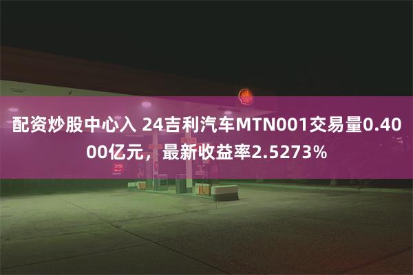 配资炒股中心入 24吉利汽车MTN001交易量0.4000亿元，最新收益率2.5273%