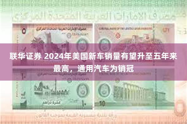 联华证券 2024年美国新车销量有望升至五年来最高，通用汽车为销冠