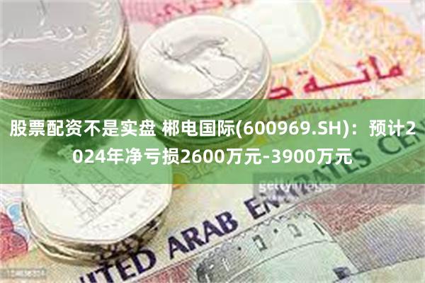 股票配资不是实盘 郴电国际(600969.SH)：预计2024年净亏损2600万元-3900万元