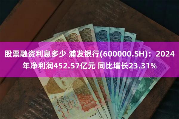 股票融资利息多少 浦发银行(600000.SH)：2024年净利润452.57亿元 同比增长23.31%