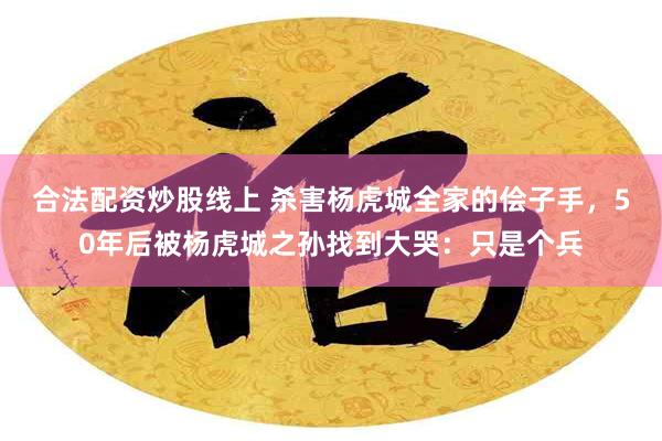 合法配资炒股线上 杀害杨虎城全家的侩子手，50年后被杨虎城之孙找到大哭：只是个兵