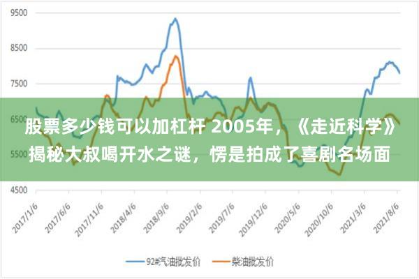 股票多少钱可以加杠杆 2005年，《走近科学》揭秘大叔喝开水之谜，愣是拍成了喜剧名场面