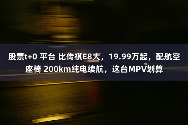 股票t+0 平台 比传祺E8大，19.99万起，配航空座椅 200km纯电续航，这台MPV划算