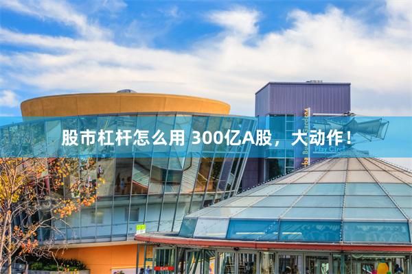 股市杠杆怎么用 300亿A股，大动作！