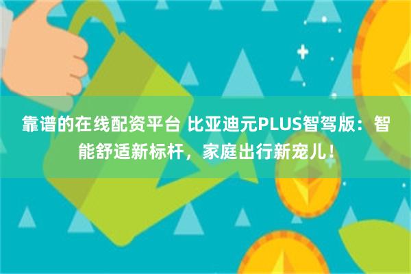 靠谱的在线配资平台 比亚迪元PLUS智驾版：智能舒适新标杆，家庭出行新宠儿！